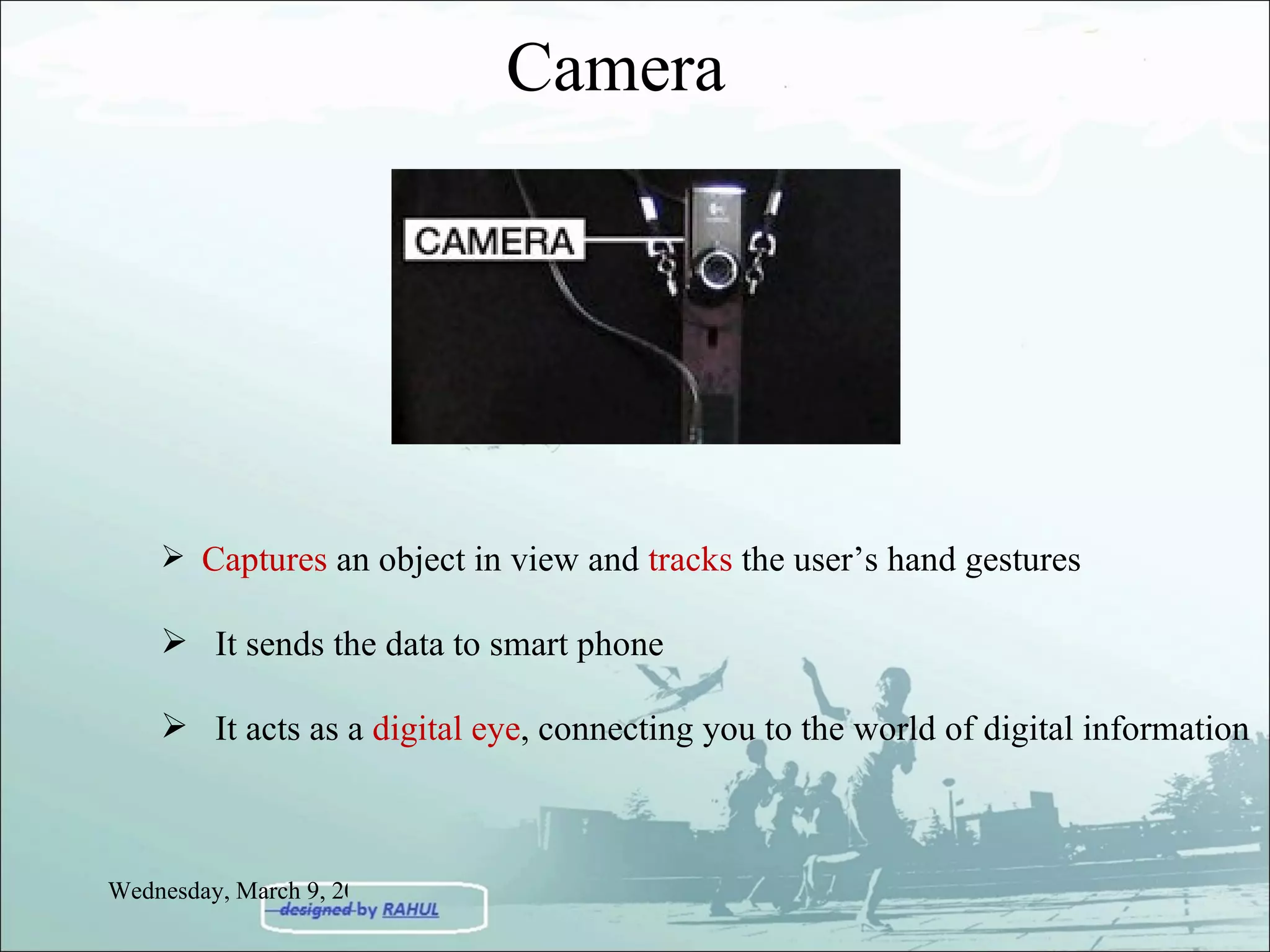Camera  Captures  an object in view and  tracks  the user’s hand gestures It sends the data to smart phone It acts as a  digital eye , connecting you to the world of digital information Wednesday, March 9, 2011 