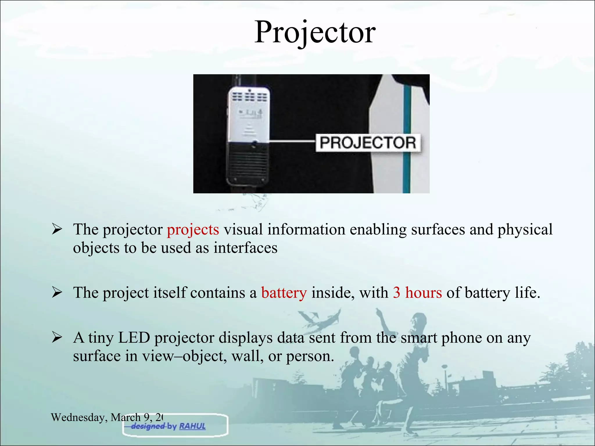 Projector The projector  projects  visual information enabling surfaces and physical objects to be used as interfaces The project itself contains a  battery  inside, with  3 hours  of battery life. A tiny LED projector displays data sent from the smart phone on any surface in view–object, wall, or person. Wednesday, March 9, 2011 