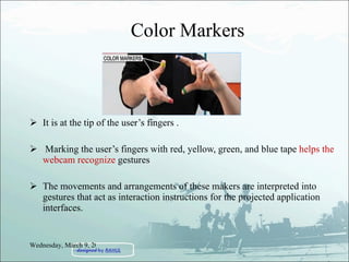 Color Markers It is at the tip of the user’s fingers . Marking the user’s fingers with red, yellow, green, and blue tape  helps the webcam recognize  gestures The movements and arrangements of these makers are interpreted into gestures that act as interaction instructions for the projected application interfaces. Wednesday, March 9, 2011 