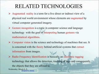 RELATED TECHNOLOGIES Augmented  reality  is a term for a live direct or indirect view of a physical real world environment whose elements are  augmented  by virtual computer generated imagery. Gesture recognition  is a topic in computer science and language technology  with the goal of  interpreting  human  gestures  via  mathematical algorithms . Computer vision  is the science and technology of machines that see. It is concerned with the  theory  behind artificial systems that  extract information  from images. Radio Frequency Identification  is basically an  electronic tagging  technology that allows the detection, tracking of tags and consequently the objects that they are affixed to.  Wednesday, March 9, 2011 
