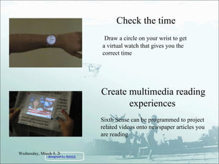 Check the time Draw a circle on your wrist to get a virtual watch that gives you the correct time Create multimedia reading experiences   Sixth Sense can be programmed to project related videos onto newspaper articles you are reading Wednesday, March 9, 2011 