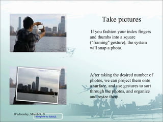 Take pictures If you fashion your index fingers and thumbs into a square ("framing" gesture), the system will snap a photo.  After taking the desired number of photos, we can project them onto a surface, and use gestures to sort through the photos, and organize and resize them. Wednesday, March 9, 2011 