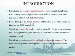 INTRODUCTION Sixth Sense is a  wearable gestural interface  that augments the physical world around us with digital information and lets us use natural hand gestures to interact with that information. It was developed by  Pranav Mistry , a PhD student in the Fluid Interfaces Group at the MIT Media Lab. SixthSense  bridges the gap  by bringing intangible, digital information out into the tangible world, and allowing us to interact with this information via natural hand  SixthSense comprises a  pocket projector, a mirror and a camera . The hardware components are coupled in a pendant like mobile wearable device Wednesday, March 9, 2011 