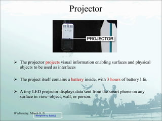 Projector The projector  projects  visual information enabling surfaces and physical objects to be used as interfaces The project itself contains a  battery  inside, with  3 hours  of battery life. A tiny LED projector displays data sent from the smart phone on any surface in view–object, wall, or person. Wednesday, March 9, 2011 