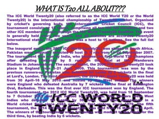 WHATIST20ALLABOUT???
The ICC World Twenty20 (also referred to as the ICC World T20 or the World
Twenty20) is the international championship of Twenty20 cricket. Organised
by cricket's governing body, the International Cricket Council (ICC), the
tournament consists of 12 teams, comprising all ten ICC full members and two
other ICC members chosen through the ICC World Twenty20 Qualifier. The event
is generally held every two years, and all matches are accorded Twenty20
International status. The 2014 event was a host to 16 nations. See the full list
below.
The inaugural event, the 2007 ICC World Twenty20, was staged in South Africa.
Pakistan were originally selected to host it. It ran from 11–24 September 2007.
The tournament was won by India, who became the first World T20 Champions
after defeating Pakistan by 5 runs in the final at the Wanderers
Stadium in Johannesburg. The second event, the 2009 ICC World Twenty20 took
place in England from 5–21 June 2009. This tournament was won by the
previous runners-up Pakistan who defeated Sri Lanka by 8 wickets in the final
at Lord's, London. The third tournament, the 2010 ICC World Twenty20 was held
from 30 April–16 May 2010 and hosted by the West Indies. The winners
were England who defeated Australia by 7 wickets in the final at Kensington
Oval, Barbados. This was the first ever ICC tournament won by England. The
fourth tournament, the 2012 ICC World Twenty20, was held from 18 September
to 7 October 2012 and was hosted by Sri Lanka. The winners were West
Indies who defeated Sri Lanka by 36 runs, their first appearance in a
World cricket final since 1983 and their first victory since 1979. The fifth
tournament, the 2014 ICC World Twenty20 was held from 16 March to 6 April.
The winners of the tournament were Sri Lanka, who made it to the finals for the
third time, by beating India by 6 wickets.
 