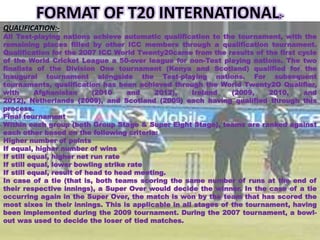 FORMAT OF T20 INTERNATIONAL:-
QUALIFICATION:-
All Test-playing nations achieve automatic qualification to the tournament, with the
remaining places filled by other ICC members through a qualification tournament.
Qualification for the 2007 ICC World Twenty20came from the results of the first cycle
of the World Cricket League a 50-over league for non-Test playing nations. The two
finalists of the Division One tournament (Kenya and Scotland) qualified for the
inaugural tournament alongside the Test-playing nations. For subsequent
tournaments, qualification has been achieved through the World Twenty2O Qualifier,
with Afghanistan (2010 and 2012), Ireland (2009, 2010, and
2012), Netherlands (2009), and Scotland (2009) each having qualified through this
process.
Final tournament
Within each group (both Group Stage & Super Eight Stage), teams are ranked against
each other based on the following criteria:
Higher number of points
If equal, higher number of wins
If still equal, higher net run rate
If still equal, lower bowling strike rate
If still equal, result of head to head meeting.
In case of a tie (that is, both teams scoring the same number of runs at the end of
their respective innings), a Super Over would decide the winner. In the case of a tie
occurring again in the Super Over, the match is won by the team that has scored the
most sixes in their innings. This is applicable in all stages of the tournament, having
been implemented during the 2009 tournament. During the 2007 tournament, a bowl-
out was used to decide the loser of tied matches.
 