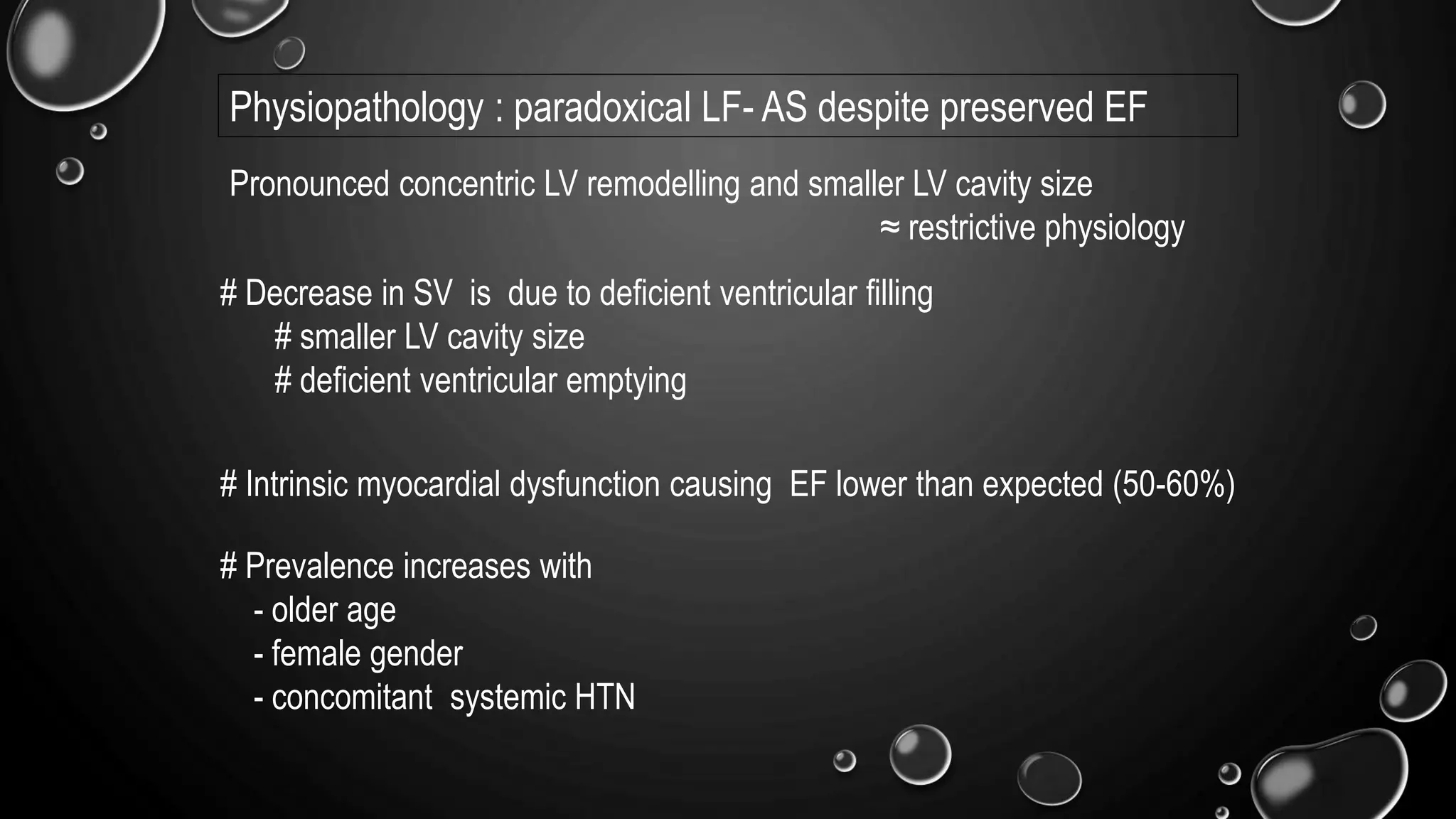 Physiopathology : paradoxical LF- AS despite preserved EF
Pronounced concentric LV remodelling and smaller LV cavity size
≈ restrictive physiology
# Decrease in SV is due to deficient ventricular filling
# smaller LV cavity size
# deficient ventricular emptying
# Intrinsic myocardial dysfunction causing EF lower than expected (50-60%)
# Prevalence increases with
- older age
- female gender
- concomitant systemic HTN
 