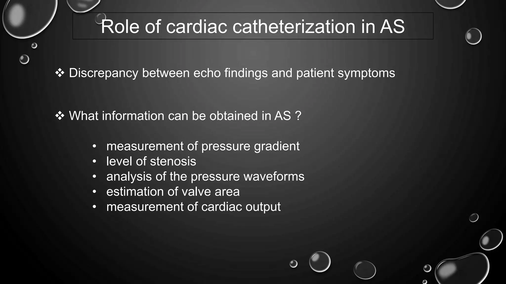 Role of cardiac catheterization in AS
 What information can be obtained in AS ?
• measurement of pressure gradient
• level of stenosis
• analysis of the pressure waveforms
• estimation of valve area
• measurement of cardiac output
 Discrepancy between echo findings and patient symptoms
 