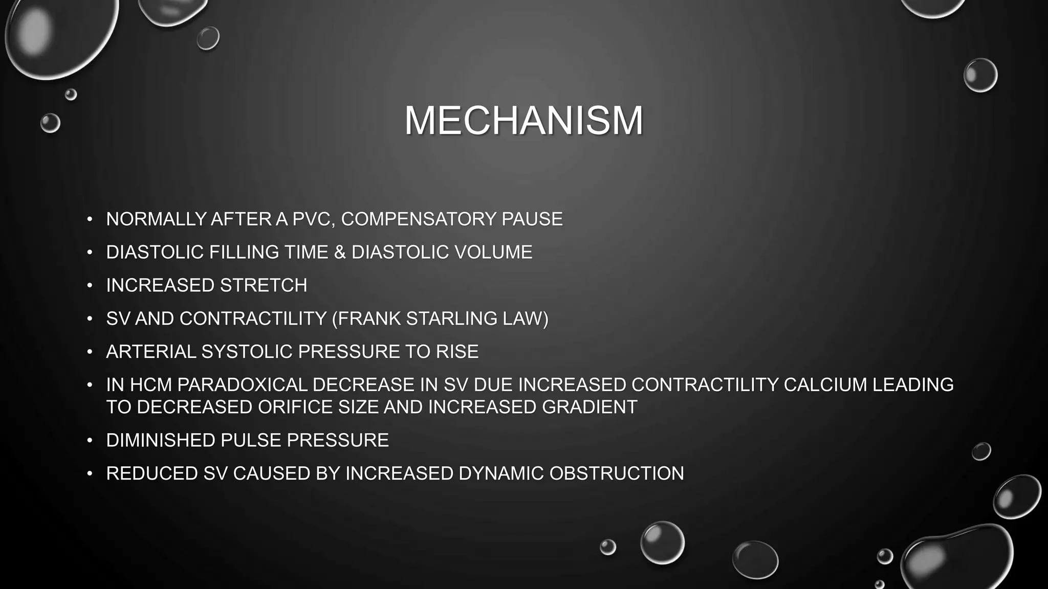 MECHANISM
• NORMALLY AFTER A PVC, COMPENSATORY PAUSE
• DIASTOLIC FILLING TIME & DIASTOLIC VOLUME
• INCREASED STRETCH
• SV AND CONTRACTILITY (FRANK STARLING LAW)
• ARTERIAL SYSTOLIC PRESSURE TO RISE
• IN HCM PARADOXICAL DECREASE IN SV DUE INCREASED CONTRACTILITY CALCIUM LEADING
TO DECREASED ORIFICE SIZE AND INCREASED GRADIENT
• DIMINISHED PULSE PRESSURE
• REDUCED SV CAUSED BY INCREASED DYNAMIC OBSTRUCTION
 