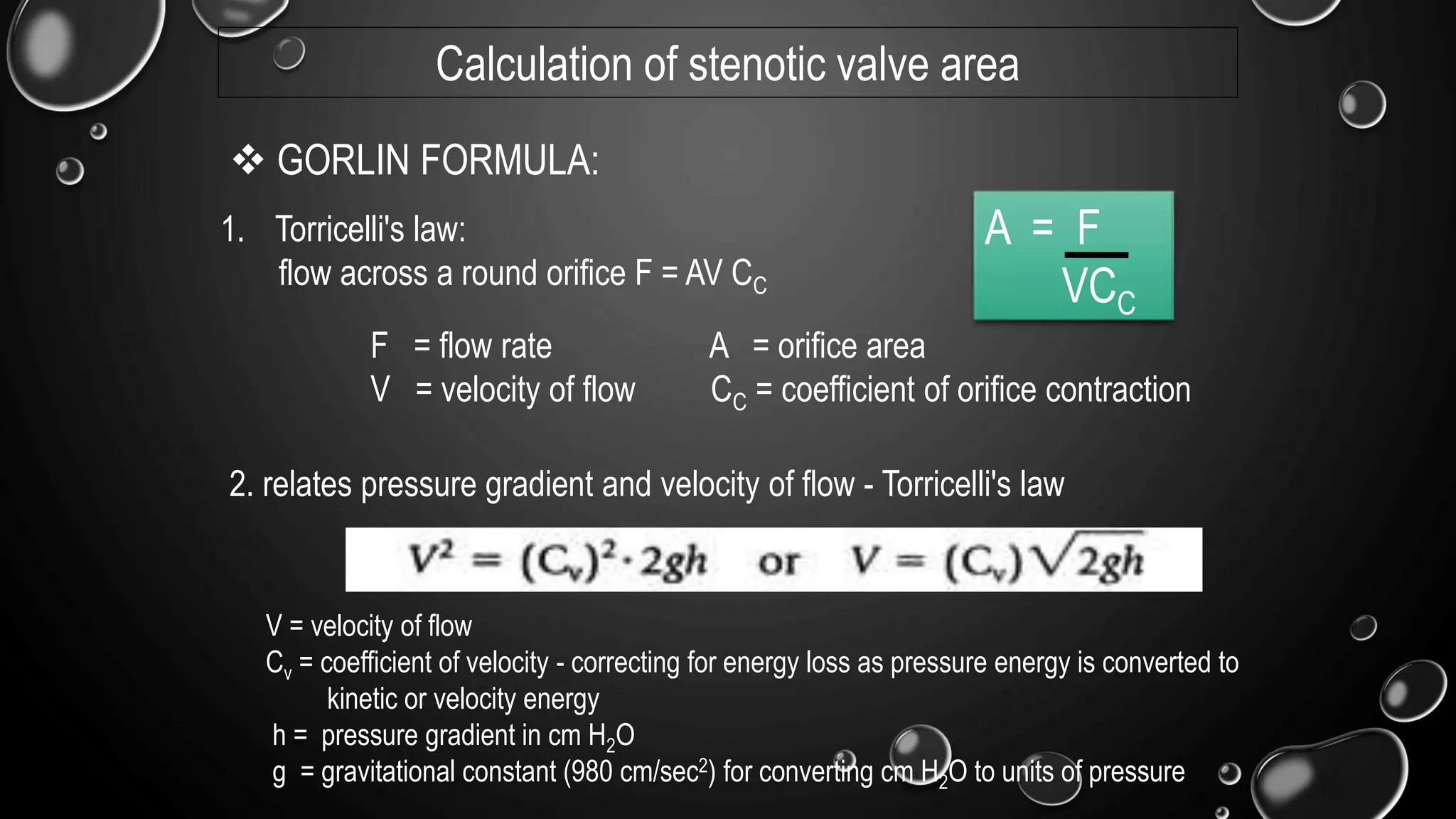 1. Torricelli's law:
flow across a round orifice F = AV CC
F = flow rate A = orifice area
V = velocity of flow CC = coefficient of orifice contraction
 GORLIN FORMULA:
2. relates pressure gradient and velocity of flow - Torricelli's law
V = velocity of flow
Cv = coefficient of velocity - correcting for energy loss as pressure energy is converted to
kinetic or velocity energy
h = pressure gradient in cm H2O
g = gravitational constant (980 cm/sec2) for converting cm H2O to units of pressure
A = F
VCC
Calculation of stenotic valve area
 