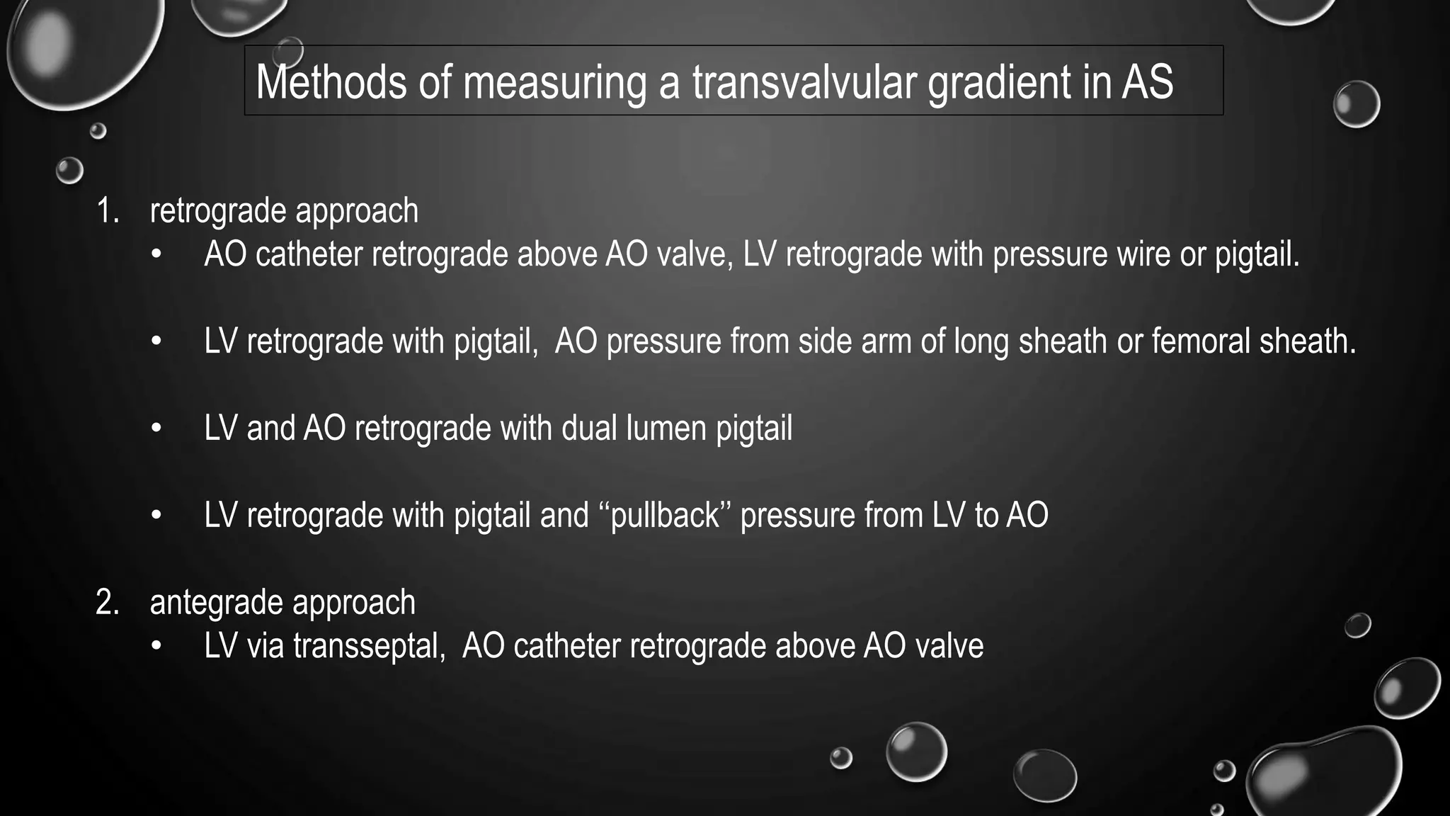 Methods of measuring a transvalvular gradient in AS
1. retrograde approach
• AO catheter retrograde above AO valve, LV retrograde with pressure wire or pigtail.
• LV retrograde with pigtail, AO pressure from side arm of long sheath or femoral sheath.
• LV and AO retrograde with dual lumen pigtail
• LV retrograde with pigtail and ‘‘pullback’’ pressure from LV to AO
2. antegrade approach
• LV via transseptal, AO catheter retrograde above AO valve
 