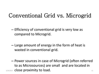 Conventional Grid vs. Microgrid
– Efficiency of conventional grid is very low as
compared to Microgrid.
– Large amount of energy in the form of heat is
wasted in conventional grid.
– Power sources in case of Microgrid (often referred
to as Microsources) are small and are located in
close proximity to load.3/29/2017 12
 