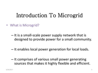 Introduction To Microgrid
• What is Microgrid?
– It is a small-scale power supply network that is
designed to provide power for a small community.
– It enables local power generation for local loads.
– It comprises of various small power generating
sources that makes it highly flexible and efficient.
3/29/2017 3
 