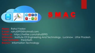 S M A C
Name : Rahul Yadav
E-mail : rahul5993@hotmail.com
Twitter Id : https://twitter.com/rahul5993
University : Institute Of Engineering And Technology , Lucknow , Uttar Pradesh
Year/Semester : Third/Sixth
Branch : Information Technology
 
