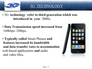 Page 11
LOGO 3G TECHNOLOGY
• 3G technology refer to third generation which was
introduced in year 2000s.
• Data Transmission speed increased from
144kbps- 2Mbps.
• Typically called Smart Phones and
features increased its bandwidth
and data transfer rates to accommodate
web-based applications and audio
and video files.
 