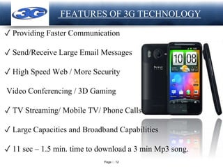 Page 12
LOGO FEATURES OF 3G TECHNOLOGY
✓ Providing Faster Communication
✓ Send/Receive Large Email Messages
✓ High Speed Web / More Security
Video Conferencing / 3D Gaming
✓ TV Streaming/ Mobile TV/ Phone Calls
✓ Large Capacities and Broadband Capabilities
✓ 11 sec – 1.5 min. time to download a 3 min Mp3 song.
 