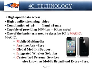 Page 14
LOGO
• High-speed data access
• High quality streaming video
• Combination of wi- fi and wi-max
• Capable of providing 100Mbps – 1Gbps speed.
• One of the basic term used to describe 4G is MAGIC.
MAGIC:
• Mobile Multimedia
• Anytime Anywhere
• Global Mobility Support
• Integrated Wireless Solution
• Customized Personal Services
Also known as Mobile Broadband Everywhere.
4G TECHNOLOGY
 