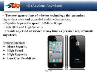 Page 15
LOGO 4G (Anytime, Anywhere)
• The next generations of wireless technology that promises
higher data rates and expanded multimedia services.
• Capable to provide speed 100Mbps-1Gbps.
• High QOS and High Security
• Provide any kind of service at any time as per user requirements,
anywhere.
Features Include:
➢ More Security
➢ High Speed
➢ High Capacity
➢ Low Cost Per-bit etc.
 