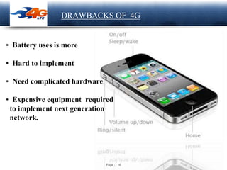 Page 16
LOGO DRAWBACKS OF 4G
• Battery uses is more
• Hard to implement
• Need complicated hardware
• Expensive equipment required
to implement next generation
network.
 