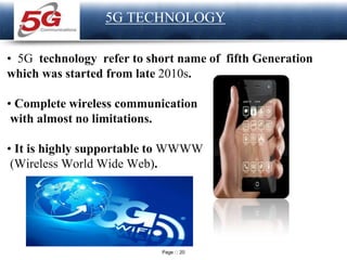 Page 20
LOGO
5G TECHNOLOGY
• 5G technology refer to short name of fifth Generation
which was started from late 2010s.
• Complete wireless communication
with almost no limitations.
• It is highly supportable to WWWW
(Wireless World Wide Web).
 