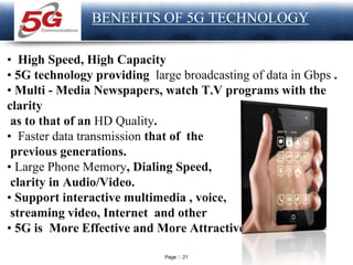 Page 21
LOGO
BENEFITS OF 5G TECHNOLOGY
• High Speed, High Capacity
• 5G technology providing large broadcasting of data in Gbps .
• Multi - Media Newspapers, watch T.V programs with the
clarity
as to that of an HD Quality.
• Faster data transmission that of the
previous generations.
• Large Phone Memory, Dialing Speed,
clarity in Audio/Video.
• Support interactive multimedia , voice,
streaming video, Internet and other
• 5G is More Effective and More Attractive.
 
