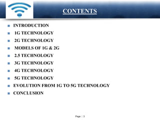 Page 3
LOGO CONTENTS
■ INTRODUCTION
■ 1G TECHNOLOGY
■ 2G TECHNOLOGY
■ MODELS OF 1G & 2G
■ 2.5 TECHNOLOGY
■ 3G TECHNOLOGY
■ 4G TECHNOLOGY
■ 5G TECHNOLOGY
■ EVOLUTION FROM 1G TO 5G TECHNOLOGY
■ CONCLUSION
 