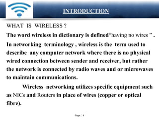 Page 4
LOGO INTRODUCTION
WHAT IS WIRELESS ?
The word wireless in dictionary is defined“having no wires ” .
In networking terminology , wireless is the term used to
describe any computer network where there is no physical
wired connection between sender and receiver, but rather
the network is connected by radio waves and or microwaves
to maintain communications.
Wireless networking utilizes specific equipment such
as NICs and Routers in place of wires (copper or optical
fibre).
 