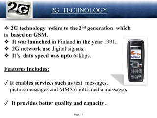 Page 7
LOGO 2G TECHNOLOGY
❖ 2G technology refers to the 2nd generation which
is based on GSM.
❖ It was launched in Finland in the year 1991.
❖ 2G network use digital signals.
❖ It’s data speed was upto 64kbps.
Features Includes:
✓ It enables services such as text messages,
picture messages and MMS (multi media message).
✓ It provides better quality and capacity .
 