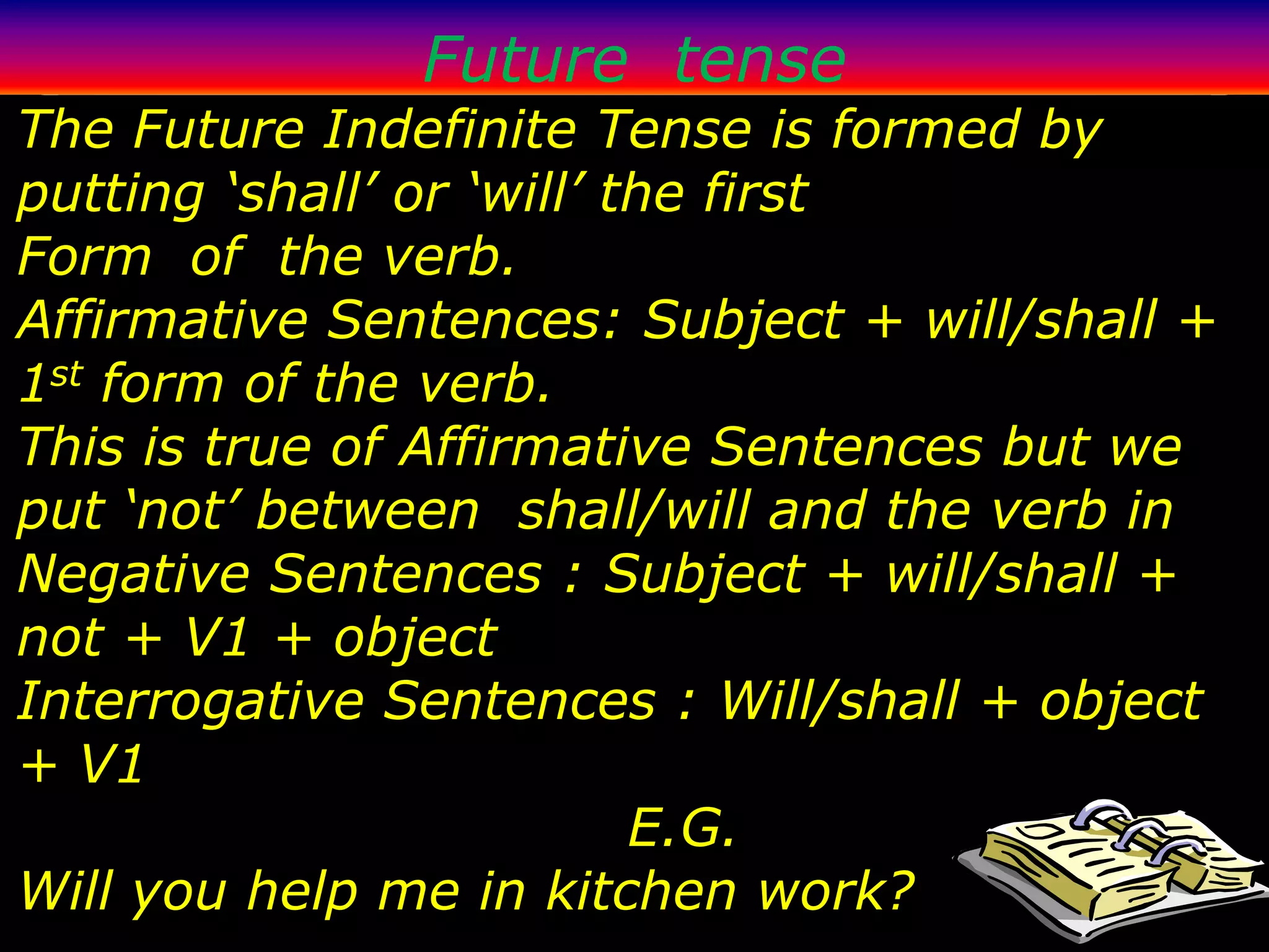 Future tense
The Future Indefinite Tense is formed by
putting ‘shall’ or ‘will’ the first
Form of the verb.
Affirmative Sentences: Subject + will/shall +
1st form of the verb.
This is true of Affirmative Sentences but we
put ‘not’ between shall/will and the verb in
Negative Sentences : Subject + will/shall +
not + V1 + object
Interrogative Sentences : Will/shall + object
+ V1
                           E.G.
Will you help me in kitchen work?
 
