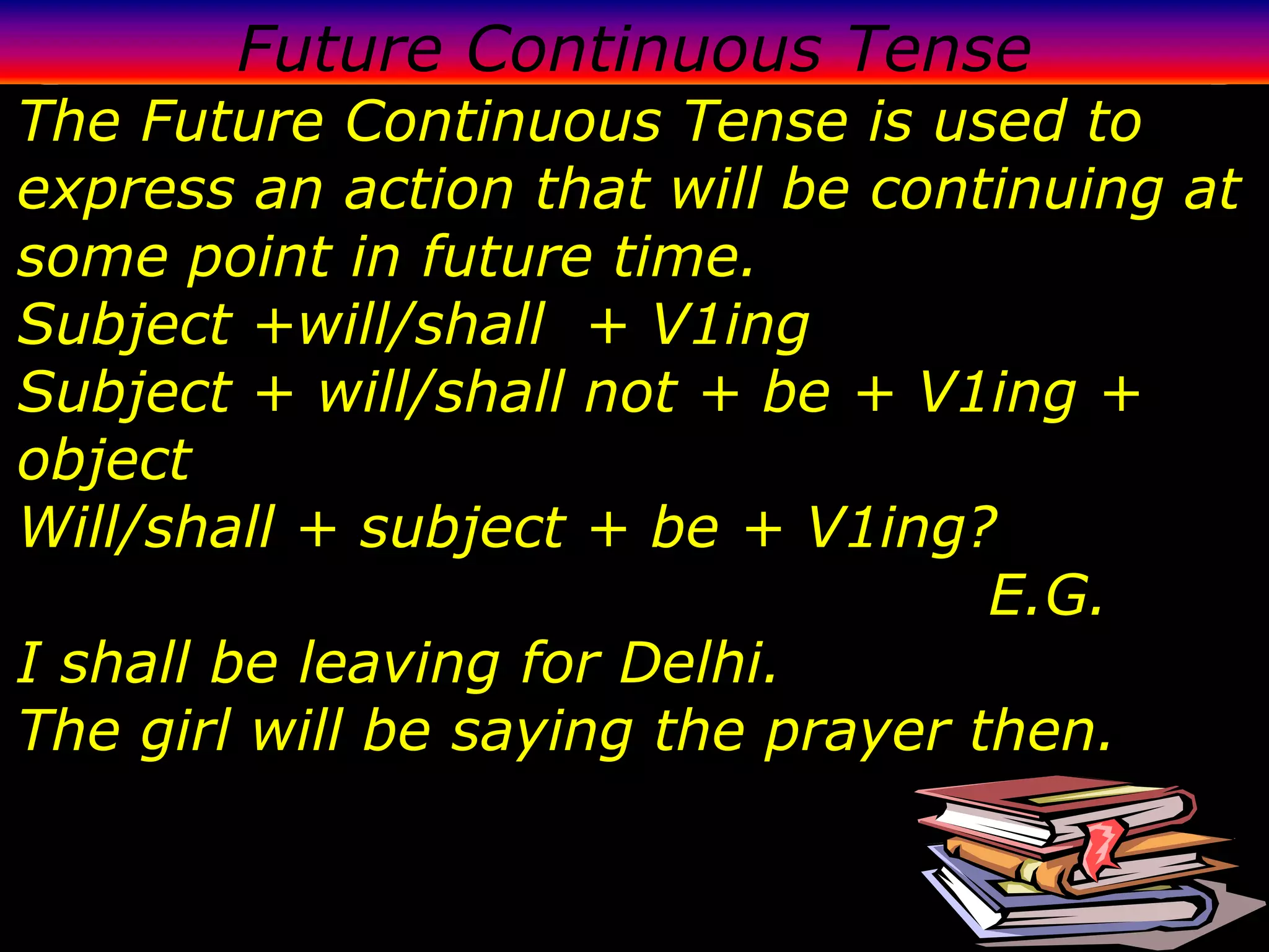 Future Continuous Tense
The Future Continuous Tense is used to
express an action that will be continuing at
some point in future time.
Subject +will/shall + V1ing
Subject + will/shall not + be + V1ing +
object
Will/shall + subject + be + V1ing?
                                    E.G.
I shall be leaving for Delhi.
The girl will be saying the prayer then.
 