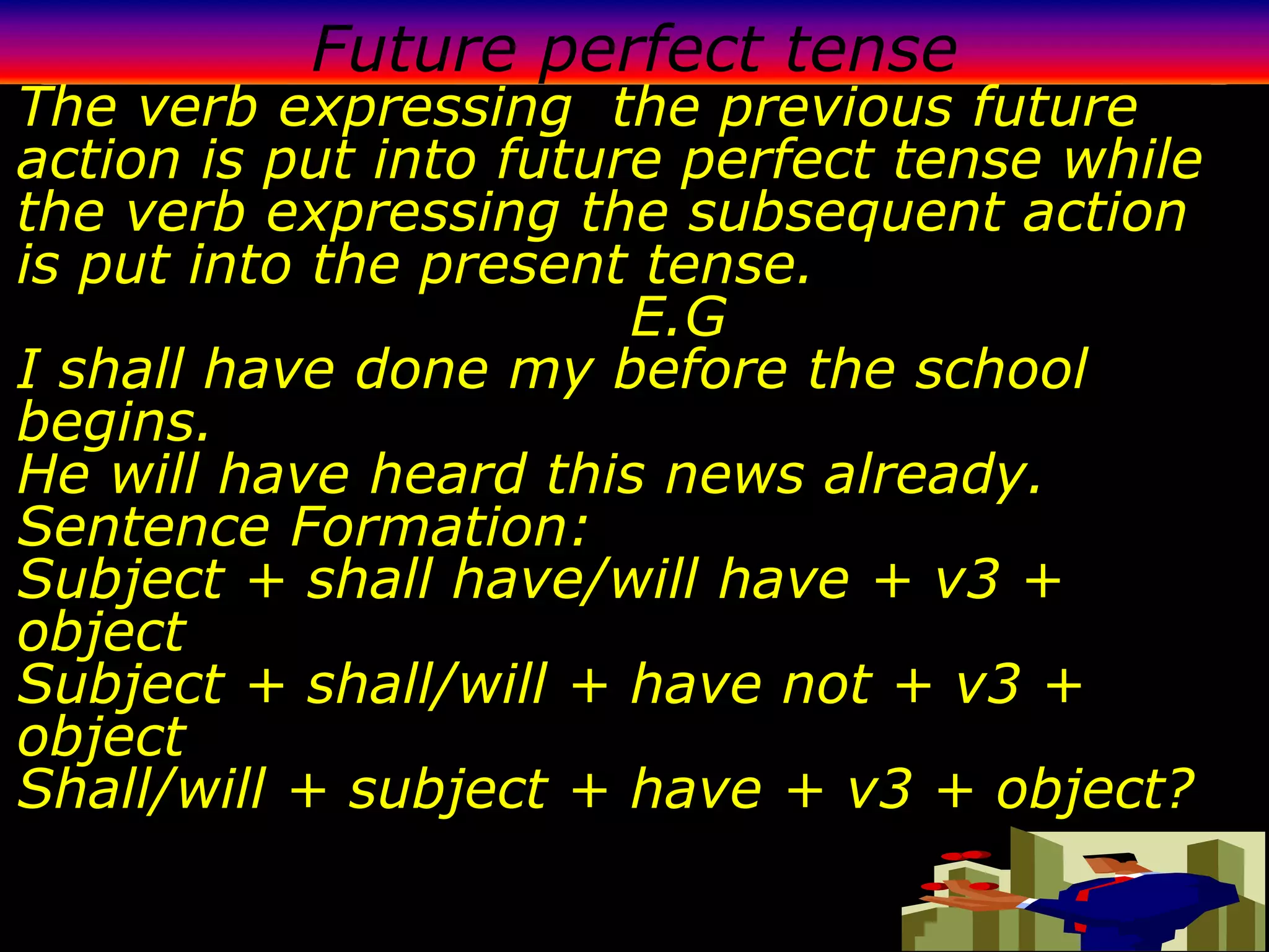 Future perfect tense
The verb expressing the previous future
action is put into future perfect tense while
the verb expressing the subsequent action
is put into the present tense.
                        E.G
I shall have done my before the school
begins.
He will have heard this news already.
Sentence Formation:
Subject + shall have/will have + v3 +
object
Subject + shall/will + have not + v3 +
object
Shall/will + subject + have + v3 + object?
 
