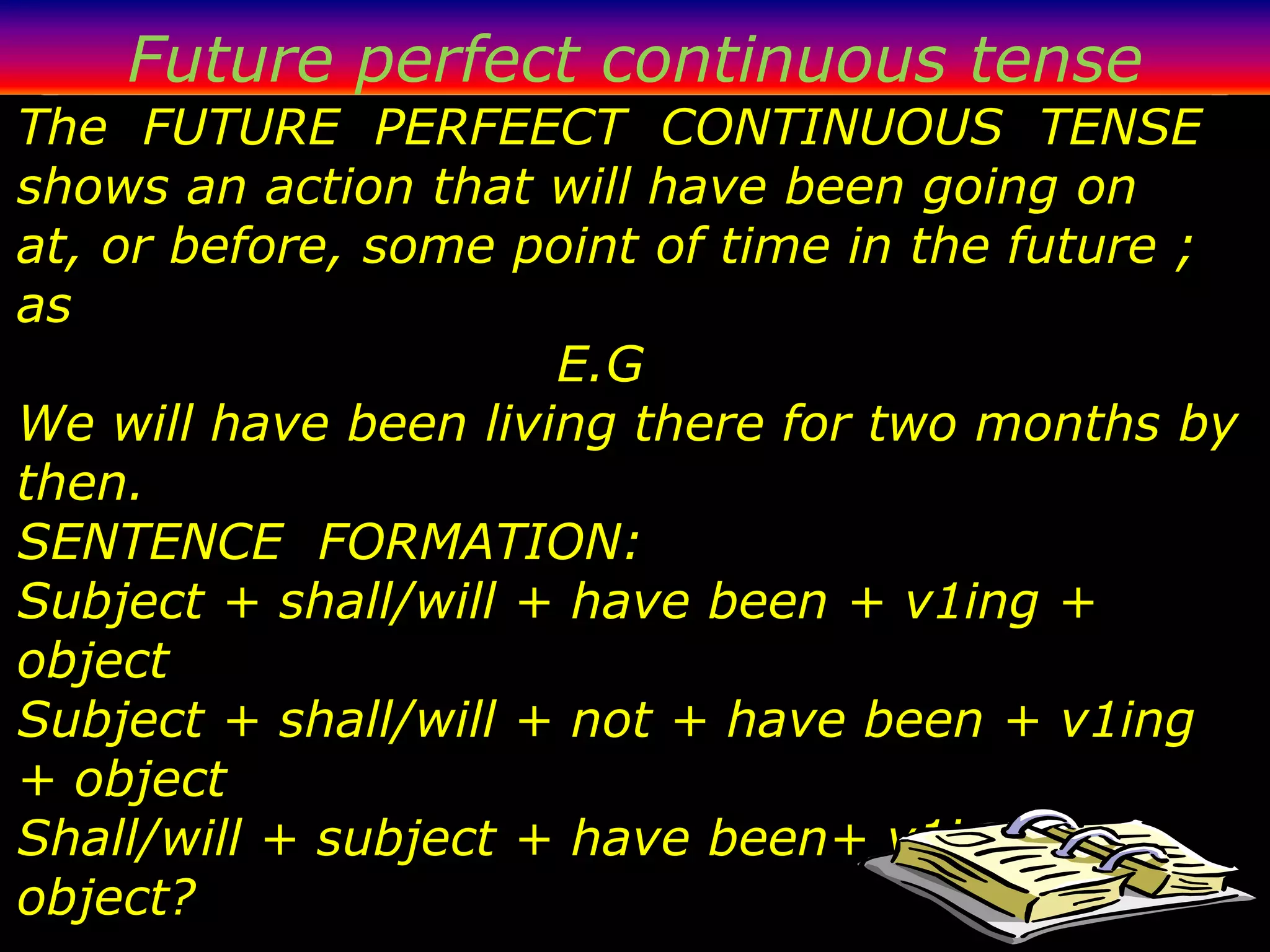 Future perfect continuous tense
The FUTURE PERFEECT CONTINUOUS TENSE
shows an action that will have been going on
at, or before, some point of time in the future ;
as
                      E.G
We will have been living there for two months by
then.
SENTENCE FORMATION:
Subject + shall/will + have been + v1ing +
object
Subject + shall/will + not + have been + v1ing
+ object
Shall/will + subject + have been+ v1ing +
object?
 