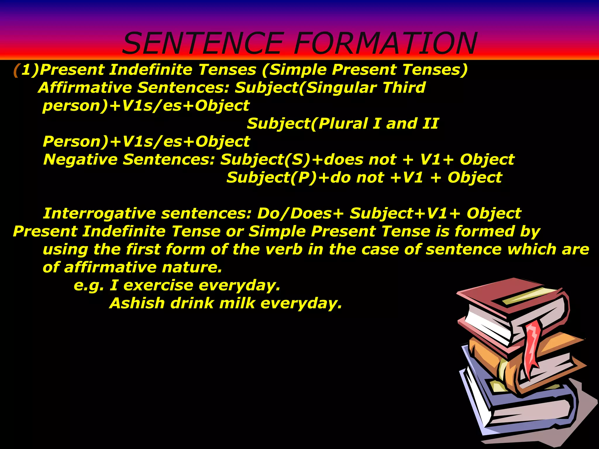 SENTENCE FORMATION
(1)Present Indefinite Tenses (Simple Present Tenses)
   Affirmative Sentences: Subject(Singular Third
   person)+V1s/es+Object
                           Subject(Plural I and II
   Person)+V1s/es+Object
   Negative Sentences: Subject(S)+does not + V1+ Object
                         Subject(P)+do not +V1 + Object

   Interrogative sentences: Do/Does+ Subject+V1+ Object
Present Indefinite Tense or Simple Present Tense is formed by
   using the first form of the verb in the case of sentence which are
   of affirmative nature.
       e.g. I exercise everyday.
            Ashish drink milk everyday.
 