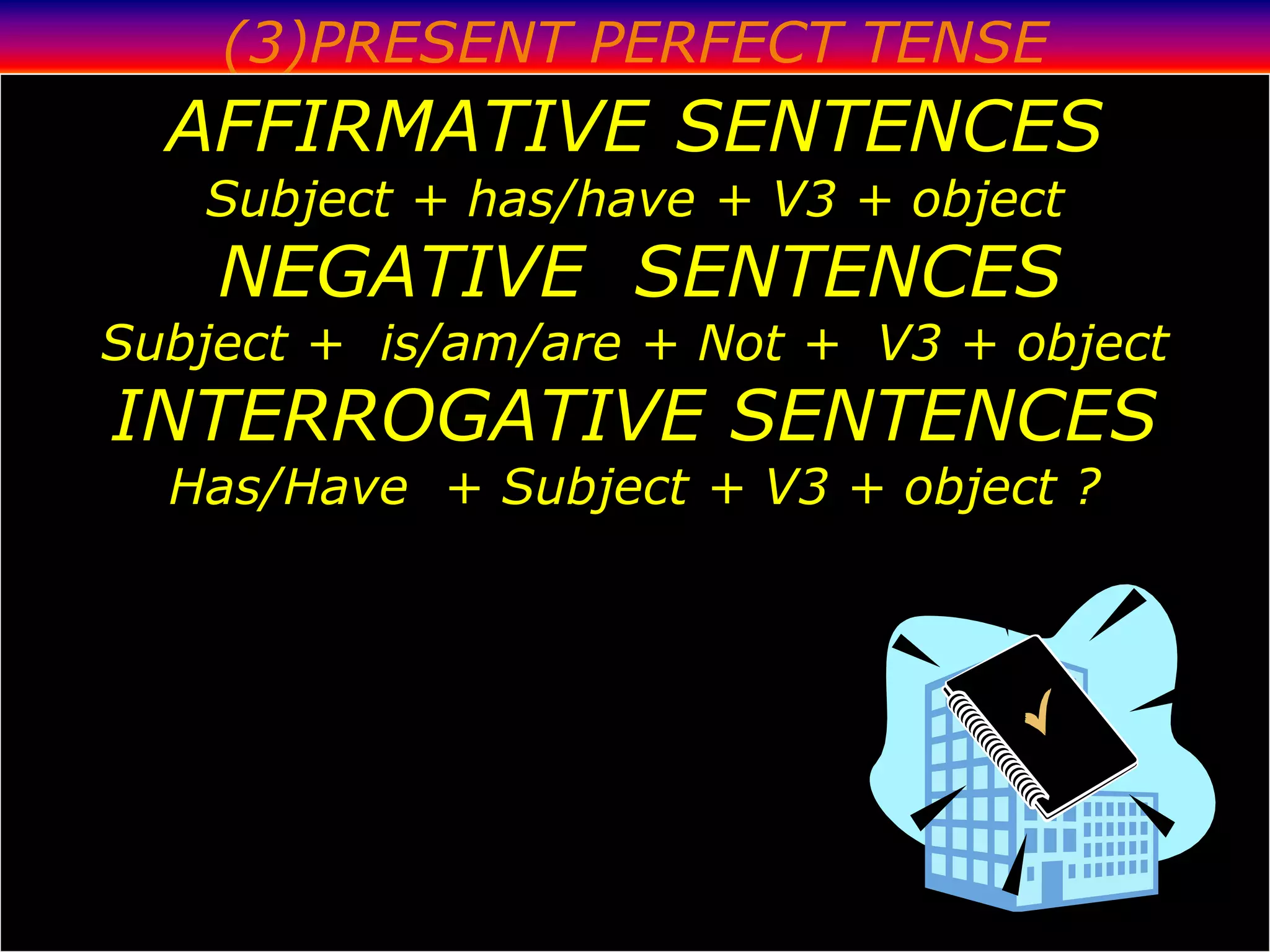 (3)PRESENT PERFECT TENSE
  AFFIRMATIVE SENTENCES
   Subject + has/have + V3 + object
    NEGATIVE SENTENCES
Subject + is/am/are + Not + V3 + object
INTERROGATIVE SENTENCES
  Has/Have + Subject + V3 + object ?
 