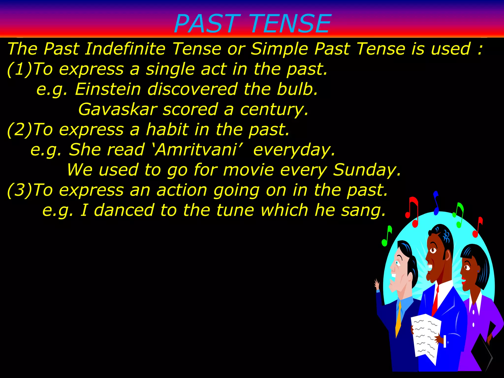 PAST TENSE
The Past Indefinite Tense or Simple Past Tense is used :
(1)To express a single act in the past.
    e.g. Einstein discovered the bulb.
          Gavaskar scored a century.
(2)To express a habit in the past.
   e.g. She read ‘Amritvani’ everyday.
        We used to go for movie every Sunday.
(3)To express an action going on in the past.
     e.g. I danced to the tune which he sang.
 