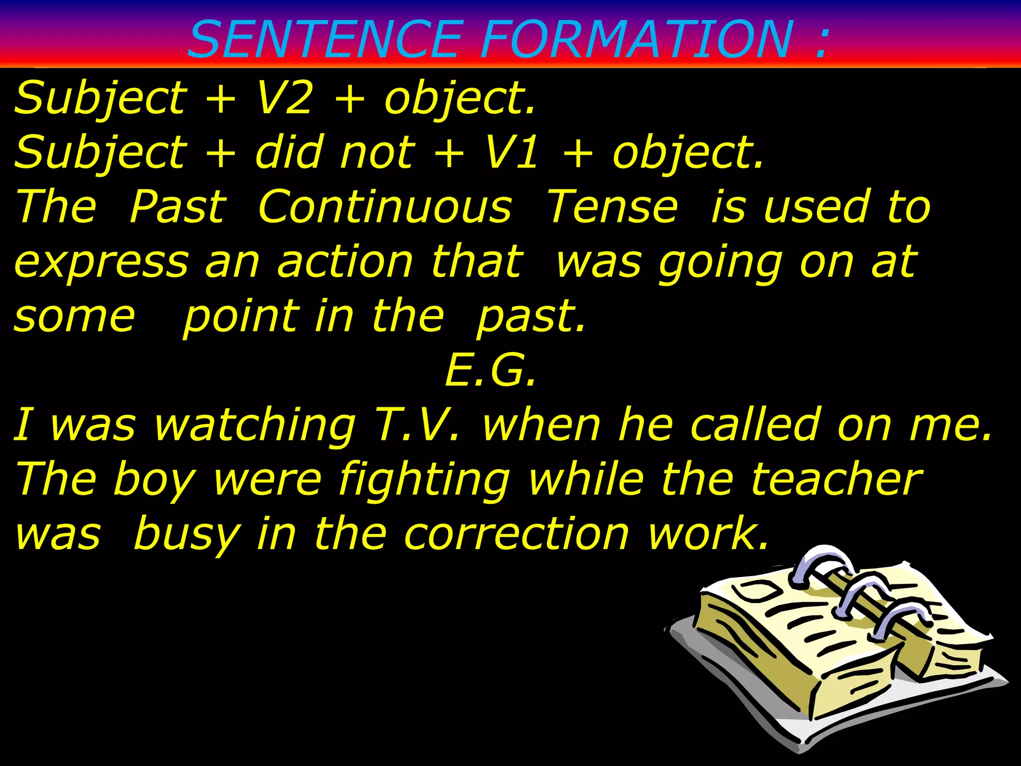 SENTENCE FORMATION :
Subject + V2 + object.
Subject + did not + V1 + object.
The Past Continuous Tense is used to
express an action that was going on at
some point in the past.
                   E.G.
I was watching T.V. when he called on me.
The boy were fighting while the teacher
was busy in the correction work.
 