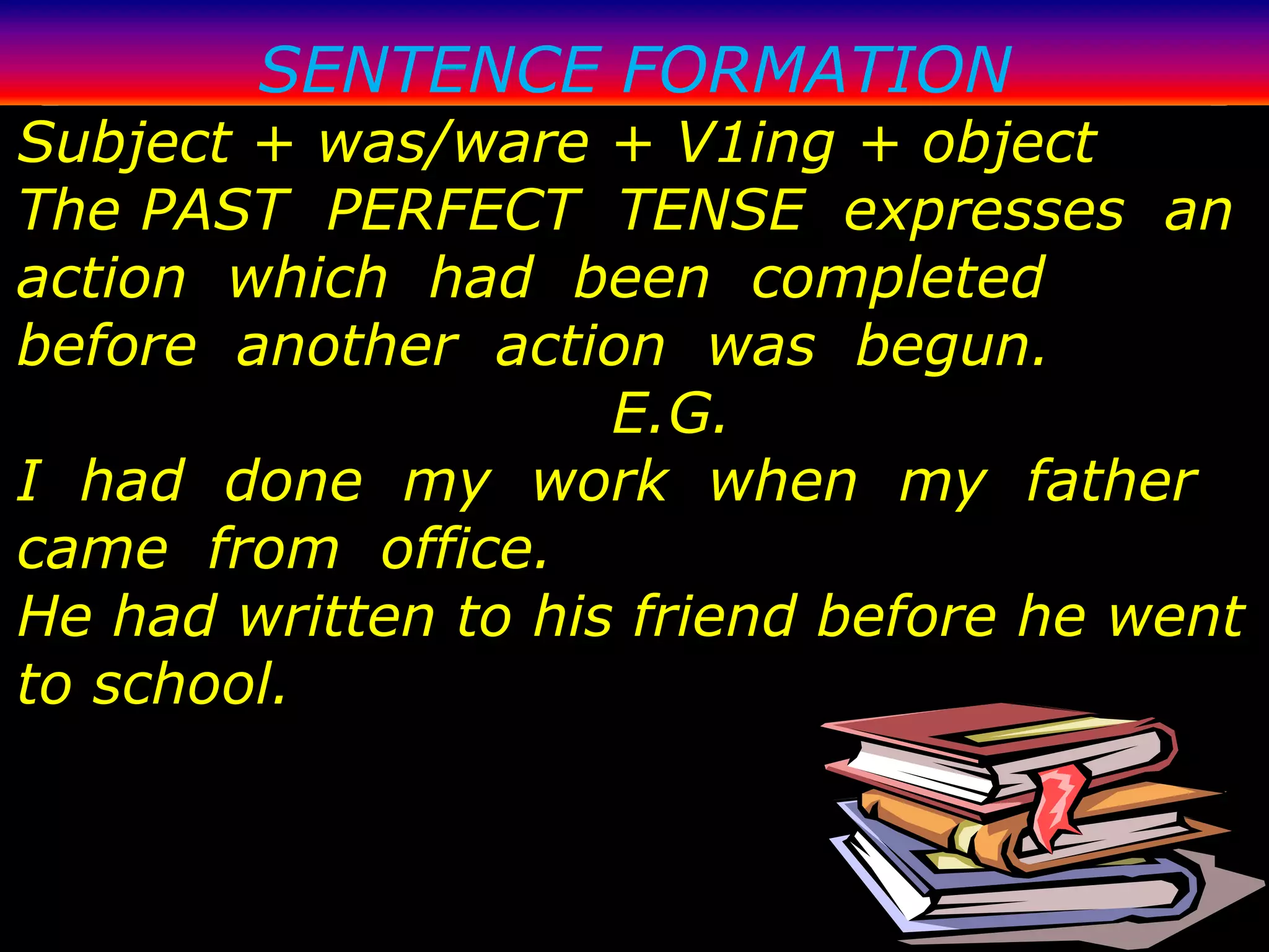 SENTENCE FORMATION
Subject + was/ware + V1ing + object
The PAST PERFECT TENSE expresses an
action which had been completed
before another action was begun.
                     E.G.
I had done my work when my father
came from office.
He had written to his friend before he went
to school.
 