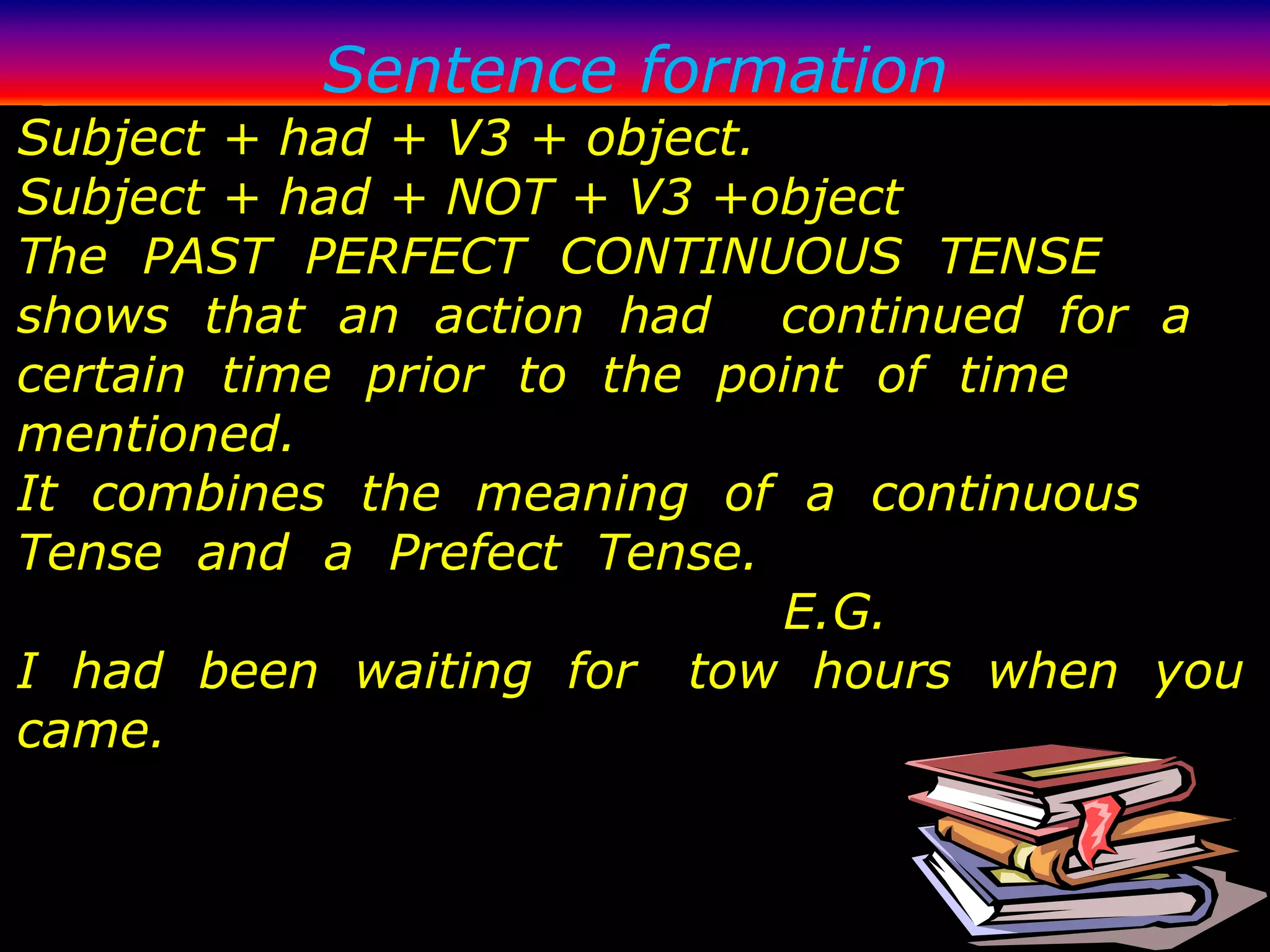 Sentence formation
Subject + had + V3 + object.
Subject + had + NOT + V3 +object
The PAST PERFECT CONTINUOUS TENSE
shows that an action had continued for a
certain time prior to the point of time
mentioned.
It combines the meaning of a continuous
Tense and a Prefect Tense.
                             E.G.
I had been waiting for tow hours when you
came.
 