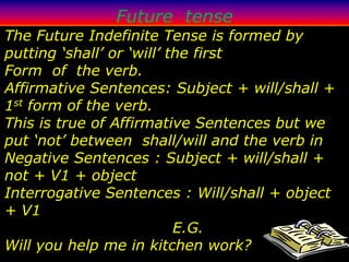 Future tense
The Future Indefinite Tense is formed by
putting ‘shall’ or ‘will’ the first
Form of the verb.
Affirmative Sentences: Subject + will/shall +
1st form of the verb.
This is true of Affirmative Sentences but we
put ‘not’ between shall/will and the verb in
Negative Sentences : Subject + will/shall +
not + V1 + object
Interrogative Sentences : Will/shall + object
+ V1
                           E.G.
Will you help me in kitchen work?
 