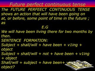Future perfect continuous tense
The FUTURE PERFEECT CONTINUOUS TENSE
shows an action that will have been going on
at, or before, some point of time in the future ;
as
                      E.G
We will have been living there for two months by
then.
SENTENCE FORMATION:
Subject + shall/will + have been + v1ing +
object
Subject + shall/will + not + have been + v1ing
+ object
Shall/will + subject + have been+ v1ing +
object?
 