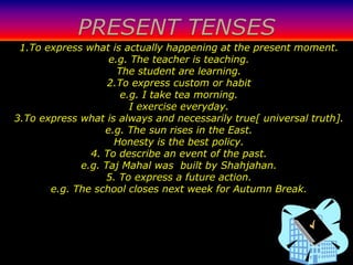 PRESENT TENSES
 1.To express what is actually happening at the present moment.
                   e.g. The teacher is teaching.
                     The student are learning.
                   2.To express custom or habit
                      e.g. I take tea morning.
                        I exercise everyday.
3.To express what is always and necessarily true[ universal truth].
                  e.g. The sun rises in the East.
                    Honesty is the best policy.
               4. To describe an event of the past.
             e.g. Taj Mahal was built by Shahjahan.
                  5. To express a future action.
       e.g. The school closes next week for Autumn Break.
 