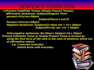 SENTENCE FORMATION
(1)Present Indefinite Tenses (Simple Present Tenses)
   Affirmative Sentences: Subject(Singular Third
   person)+V1s/es+Object
                           Subject(Plural I and II
   Person)+V1s/es+Object
   Negative Sentences: Subject(S)+does not + V1+ Object
                         Subject(P)+do not +V1 + Object

   Interrogative sentences: Do/Does+ Subject+V1+ Object
Present Indefinite Tense or Simple Present Tense is formed by
   using the first form of the verb in the case of sentence which are
   of affirmative nature.
       e.g. I exercise everyday.
            Ashish drink milk everyday.
 