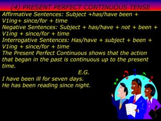 (4) PRESENT PERFECT CONTINUOUS TENSE
Affirmative Sentences: Subject +has/have been +
V1ing+ since/for + time
Negative Sentences: Subject + has/have + not + been +
V1ing + since/for + time
Interrogative Sentences: Has/have + subject + been +
V1ing + since/for + time
The Present Perfect Continuous shows that the action
that began in the past is continuous up to the present
time.
                             E.G.
I have been ill for seven days.
He has been reading since night.
 