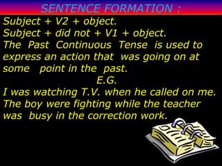 SENTENCE FORMATION :
Subject + V2 + object.
Subject + did not + V1 + object.
The Past Continuous Tense is used to
express an action that was going on at
some point in the past.
                   E.G.
I was watching T.V. when he called on me.
The boy were fighting while the teacher
was busy in the correction work.
 