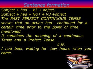 Sentence formation
Subject + had + V3 + object.
Subject + had + NOT + V3 +object
The PAST PERFECT CONTINUOUS TENSE
shows that an action had continued for a
certain time prior to the point of time
mentioned.
It combines the meaning of a continuous
Tense and a Prefect Tense.
                             E.G.
I had been waiting for tow hours when you
came.
 
