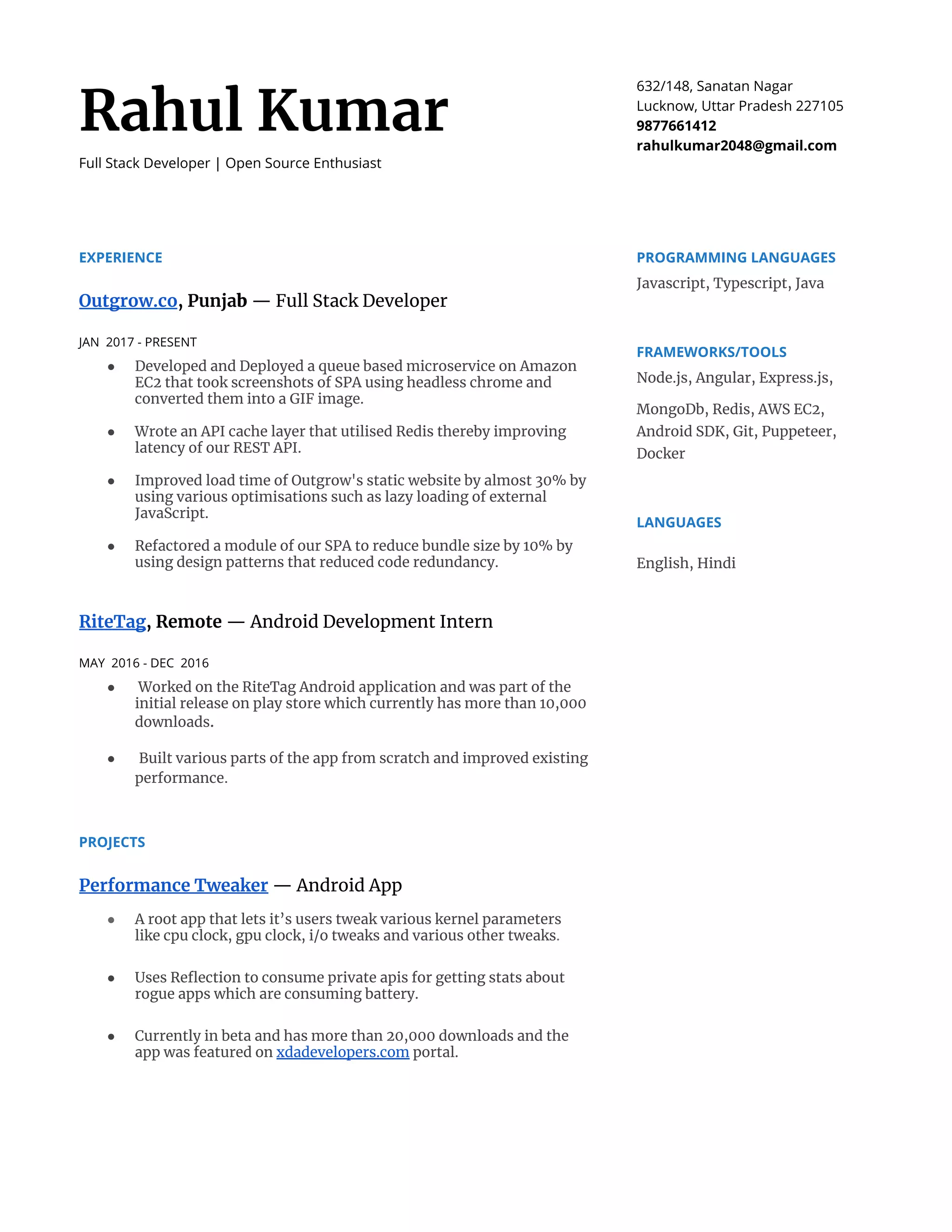  
Rahul Kumar 
Full Stack Developer | Open Source Enthusiast 
632/148, Sanatan Nagar 
Lucknow, Uttar Pradesh 227105 
9877661412 
rahulkumar2048@gmail.com 
EXPERIENCE 
Outgrow.co​, Punja​b​ — Full Stack Developer 
 
JAN 2017 - PRESENT 
● Developed and Deployed a queue based microservice on Amazon 
EC2 that took screenshots of SPA using headless chrome and 
converted them into a GIF image. 
 
● Wrote an API cache layer that utilised Redis thereby improving 
latency of our REST API. 
 
● Improved load time of Outgrow's static website by almost 30% by 
using various optimisations such as lazy loading of external 
JavaScript​. 
 
● Refactored a module of our SPA to reduce bundle size by 10% by 
using design patterns that reduced code redundancy. 
 
RiteTag​, Remote​ — Android Development Intern 
 
MAY 2016 - DEC 2016 
● Worked on the RiteTag Android application and was part of the 
initial release on play store which currently has more than 10,000 
downloads​. 
 
● ​Built various parts of the app from scratch and improved existing 
performance​. 
PROJECTS 
Performance Tweaker​ ​— Android App 
 
● A root app that lets it’s users tweak various kernel parameters 
like cpu clock, gpu clock, i/o tweaks and various other tweaks​. 
 
● Uses Reflection to consume private apis for getting stats about 
rogue apps which are consuming battery. 
 
● Currently in beta and has more than 20,000 downloads and the 
app was featured on ​xdadevelopers.com​ portal. 
 
 
PROGRAMMING LANGUAGES 
Javascript, Typescript, Java 
FRAMEWORKS/TOOLS 
Node.js, Angular, Express.js, 
MongoDb, Redis, AWS EC2, 
Android SDK, Git, Puppeteer, 
Docker 
LANGUAGES 
English, Hindi 
 