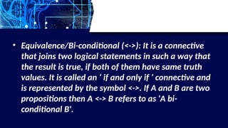 • Equivalence/Bi-conditional (<->): It is a connective
that joins two logical statements in such a way that
the result is true, if both of them have same truth
values. It is called an ‘ if and only if ’ connective and
is represented by the symbol <->. If A and B are two
propositions then A <-> B refers to as 'A bi-
conditional B'.
 