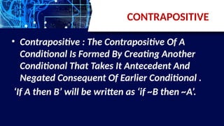 CONTRAPOSITIVE
• Contrapositive : The Contrapositive Of A
Conditional Is Formed By Creating Another
Conditional That Takes It Antecedent And
Negated Consequent Of Earlier Conditional .
‘If A then B’ will be written as ‘if ~B then ~A’.
 