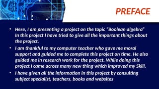 PREFACE
• Here, I am presenting a project on the topic “Boolean algebra”
In this project I have tried to give all the important things about
the project.
• I am thankful to my computer teacher who gave me moral
support and guided me to complete this project on time. He also
guided me in research work for the project. While doing this
project I came across many new thing which improved my Skill.
• I have given all the information in this project by consulting
subject specialist, teachers, books and websites
 