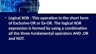 • Logical XOR : This operation in the short form
of Exclusive-OR or Ex-OR. The logical XOR
expression is formed by using a combination
all the three fundamental operators AND ,OR
and NOT.
 